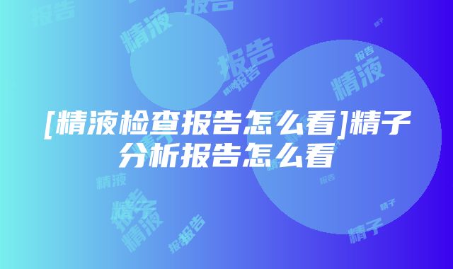 [精液检查报告怎么看]精子分析报告怎么看