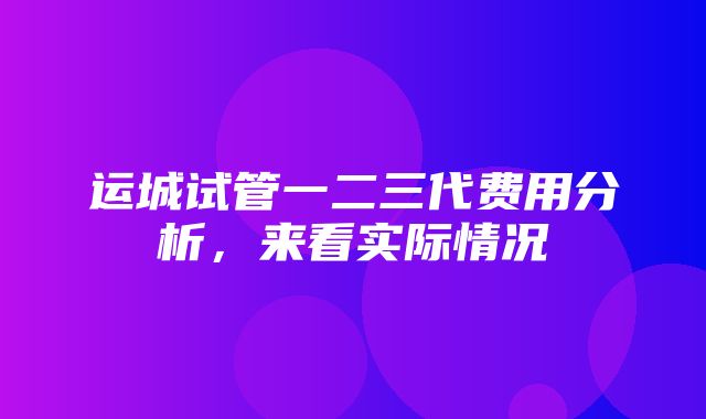 运城试管一二三代费用分析，来看实际情况