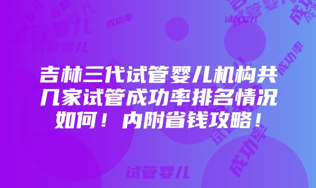 吉林三代试管婴儿机构共几家试管成功率排名情况如何！内附省钱攻略！