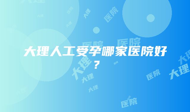 大理人工受孕哪家医院好？