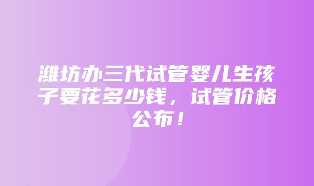 潍坊办三代试管婴儿生孩子要花多少钱，试管价格公布！