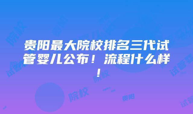 贵阳最大院校排名三代试管婴儿公布！流程什么样！