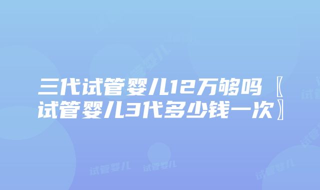 三代试管婴儿12万够吗〖试管婴儿3代多少钱一次〗