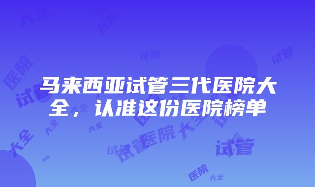 马来西亚试管三代医院大全，认准这份医院榜单