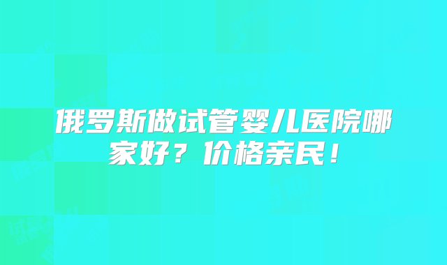 俄罗斯做试管婴儿医院哪家好？价格亲民！