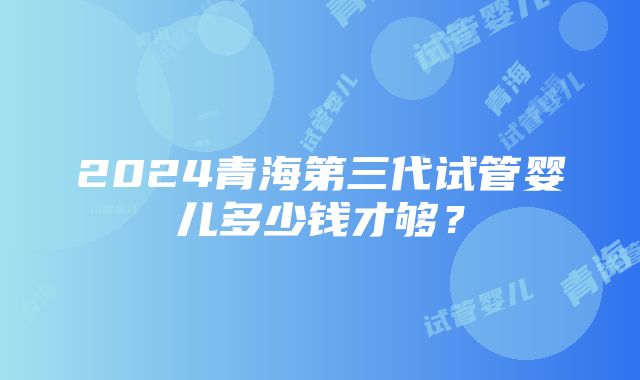 2024青海第三代试管婴儿多少钱才够？