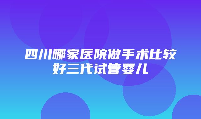 四川哪家医院做手术比较好三代试管婴儿