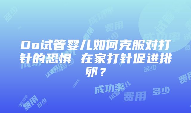 Do试管婴儿如何克服对打针的恐惧 在家打针促进排卵？