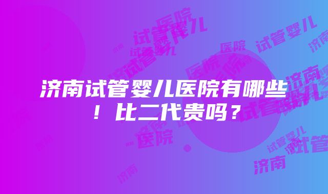 济南试管婴儿医院有哪些！比二代贵吗？