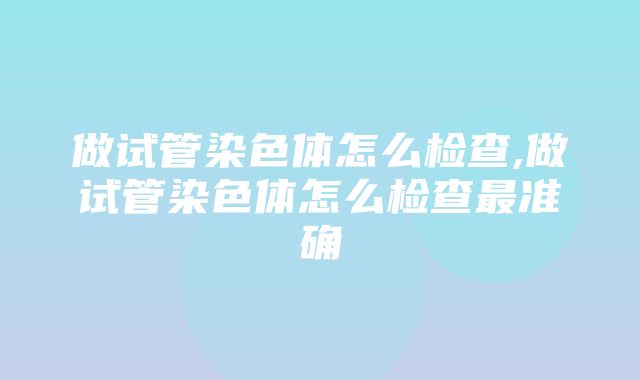 做试管染色体怎么检查,做试管染色体怎么检查最准确