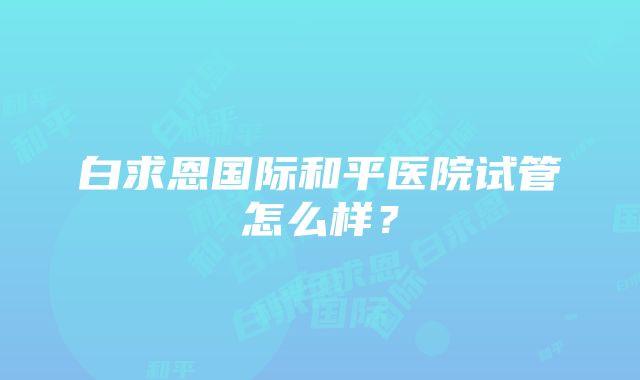 白求恩国际和平医院试管怎么样？