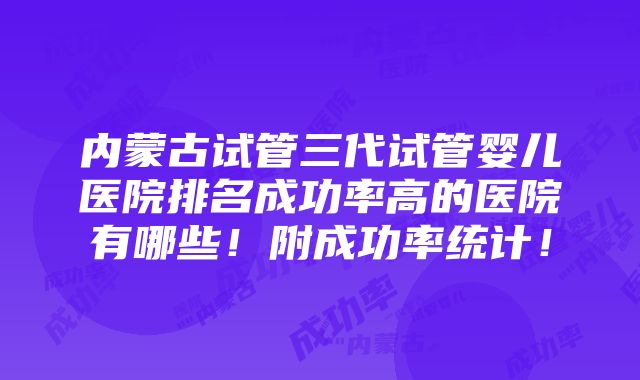 内蒙古试管三代试管婴儿医院排名成功率高的医院有哪些！附成功率统计！