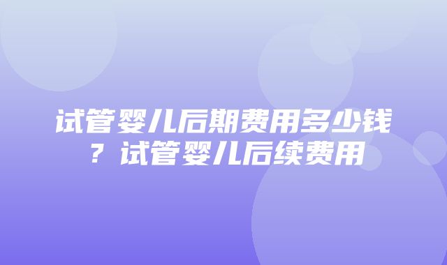 试管婴儿后期费用多少钱？试管婴儿后续费用