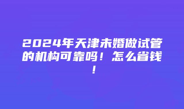 2024年天津未婚做试管的机构可靠吗！怎么省钱！