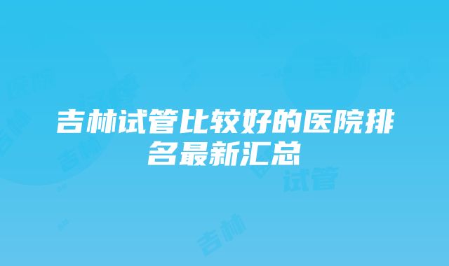 吉林试管比较好的医院排名最新汇总