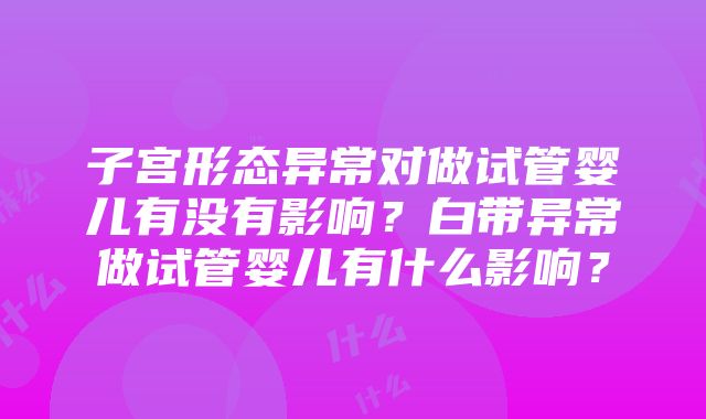 子宫形态异常对做试管婴儿有没有影响？白带异常做试管婴儿有什么影响？