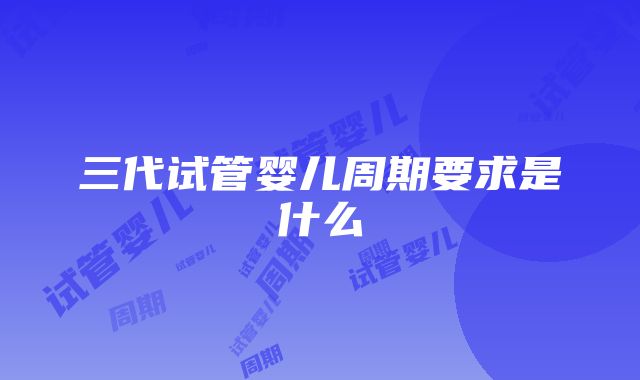 三代试管婴儿周期要求是什么