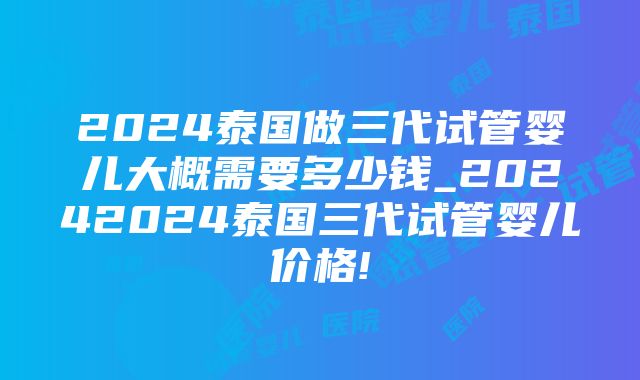 2024泰国做三代试管婴儿大概需要多少钱_20242024泰国三代试管婴儿价格!