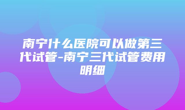 南宁什么医院可以做第三代试管-南宁三代试管费用明细