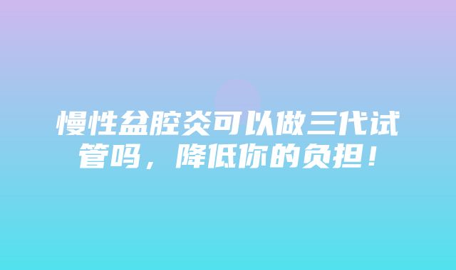 慢性盆腔炎可以做三代试管吗，降低你的负担！