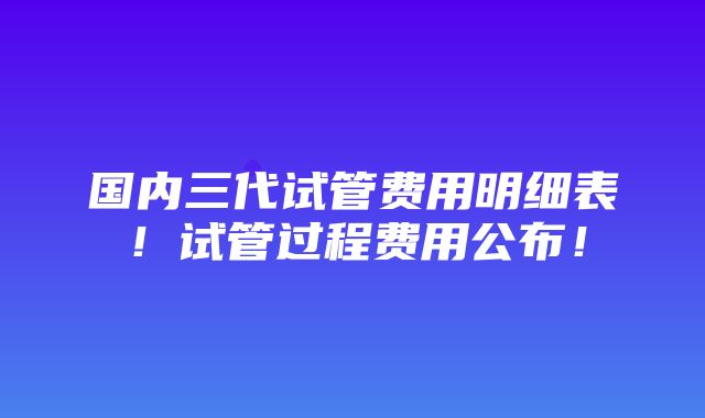 国内三代试管费用明细表！试管过程费用公布！