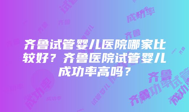 齐鲁试管婴儿医院哪家比较好？齐鲁医院试管婴儿成功率高吗？