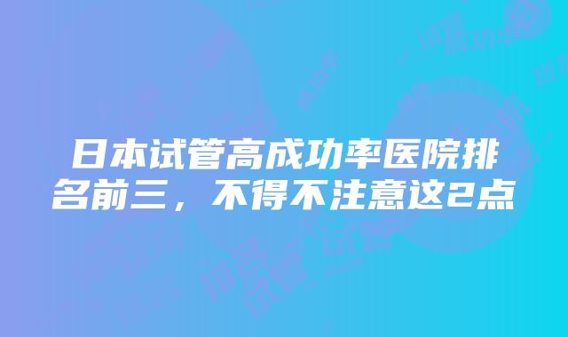 日本试管高成功率医院排名前三，不得不注意这2点