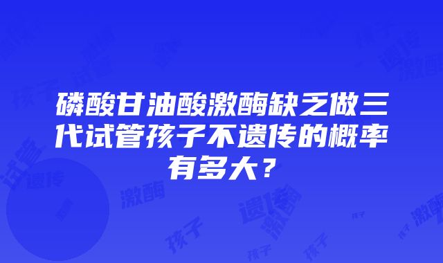 磷酸甘油酸激酶缺乏做三代试管孩子不遗传的概率有多大？