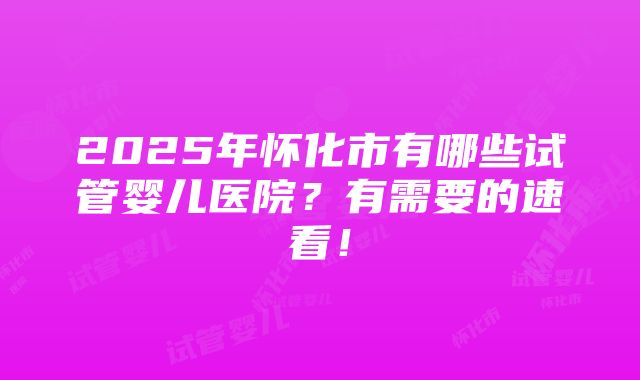 2025年怀化市有哪些试管婴儿医院？有需要的速看！