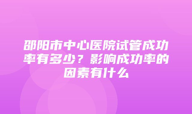 邵阳市中心医院试管成功率有多少？影响成功率的因素有什么