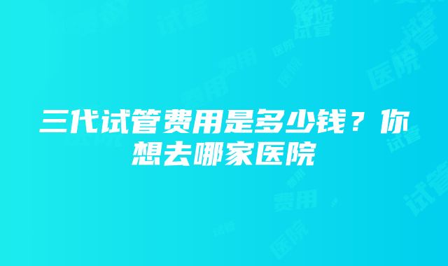 三代试管费用是多少钱？你想去哪家医院