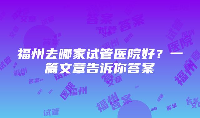 福州去哪家试管医院好？一篇文章告诉你答案