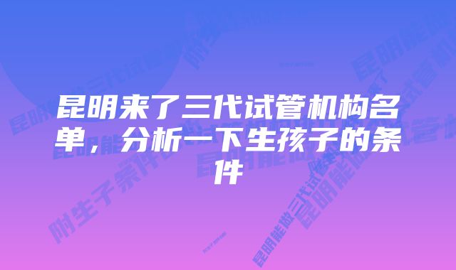 昆明来了三代试管机构名单，分析一下生孩子的条件