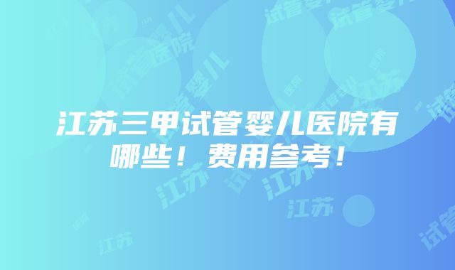 江苏三甲试管婴儿医院有哪些！费用参考！