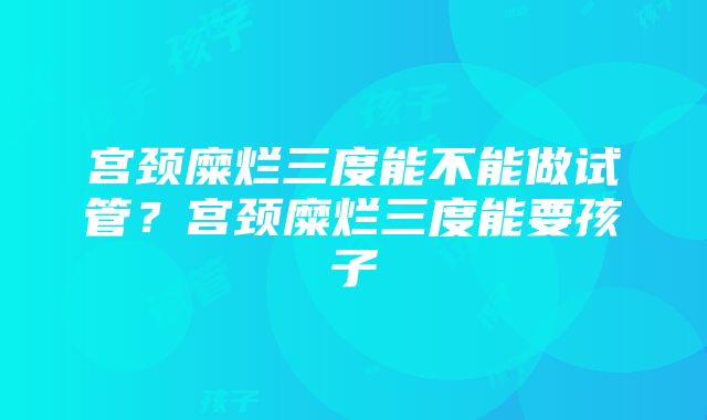 宫颈糜烂三度能不能做试管？宫颈糜烂三度能要孩子