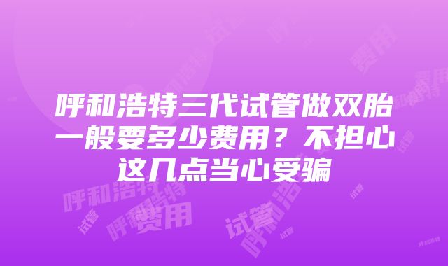 呼和浩特三代试管做双胎一般要多少费用？不担心这几点当心受骗