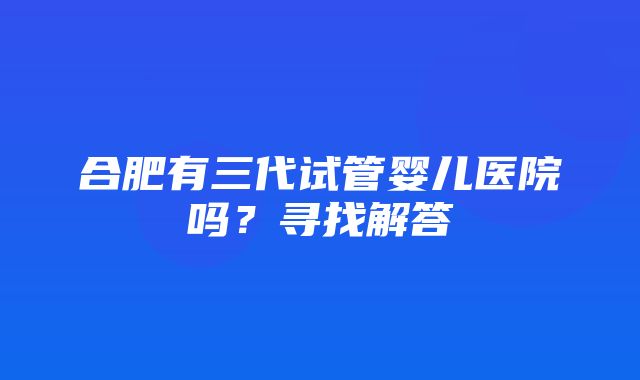 合肥有三代试管婴儿医院吗？寻找解答