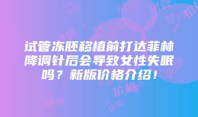 试管冻胚移植前打达菲林降调针后会导致女性失眠吗？新版价格介绍！