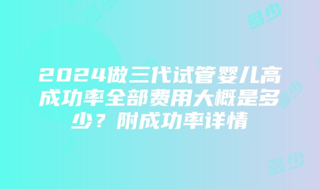 2024做三代试管婴儿高成功率全部费用大概是多少？附成功率详情