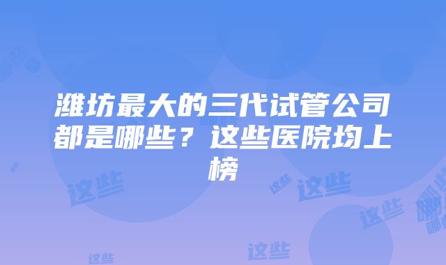 潍坊最大的三代试管公司都是哪些？这些医院均上榜