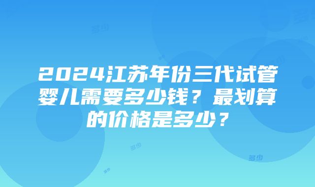 2024江苏年份三代试管婴儿需要多少钱？最划算的价格是多少？