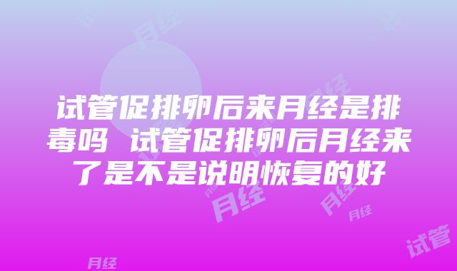 试管促排卵后来月经是排毒吗 试管促排卵后月经来了是不是说明恢复的好