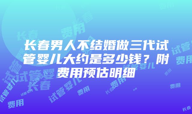 长春男人不结婚做三代试管婴儿大约是多少钱？附费用预估明细