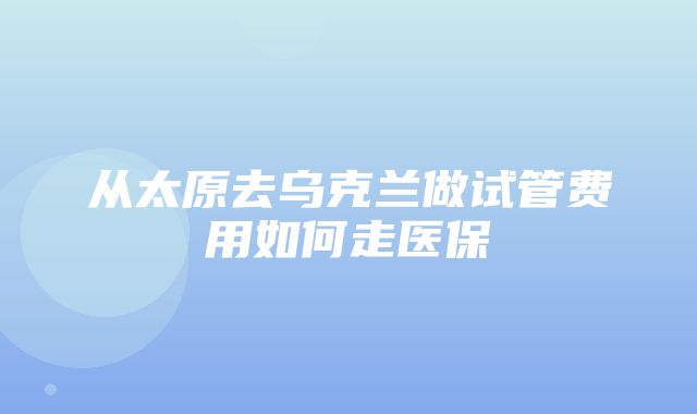 从太原去乌克兰做试管费用如何走医保