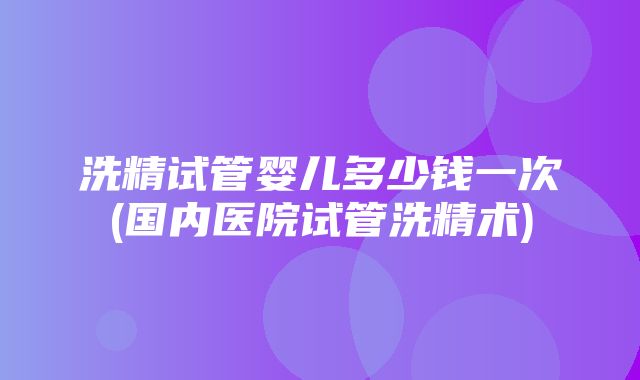 洗精试管婴儿多少钱一次(国内医院试管洗精术)