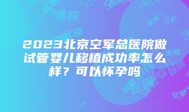 2023北京空军总医院做试管婴儿移植成功率怎么样？可以怀孕吗