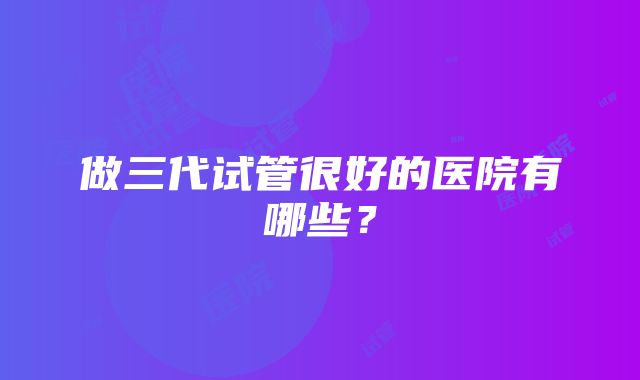 做三代试管很好的医院有哪些？