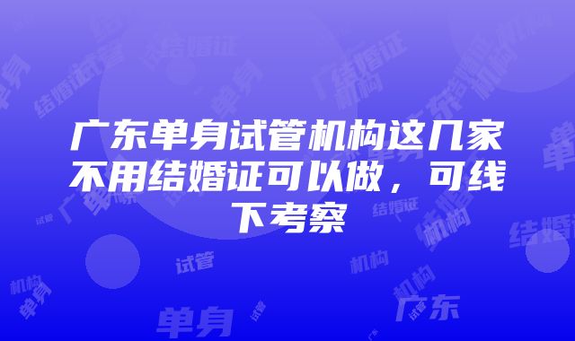 广东单身试管机构这几家不用结婚证可以做，可线下考察