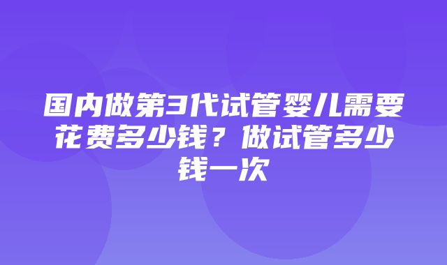 国内做第3代试管婴儿需要花费多少钱？做试管多少钱一次