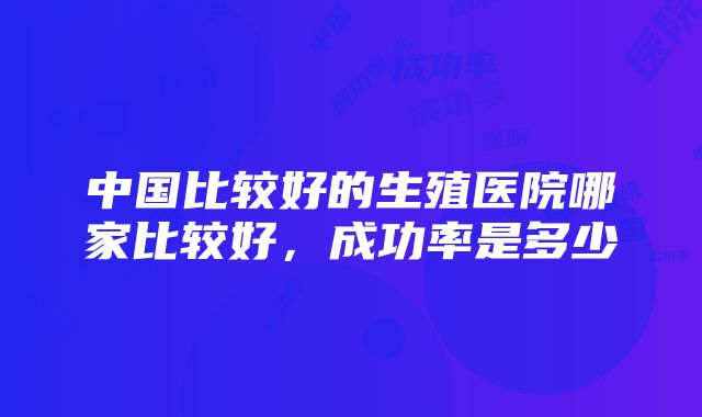 中国比较好的生殖医院哪家比较好，成功率是多少